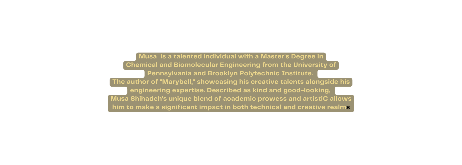 Musa is a talented individual with a Master s Degree in Chemical and Biomolecular Engineering from the University of Pennsylvania and Brooklyn Polytechnic Institute The author of Marybell showcasing his creative talents alongside his engineering expertise Described as kind and good looking Musa Shihadeh s unique blend of academic prowess and artistiC allows him to make a significant impact in both technical and creative realms